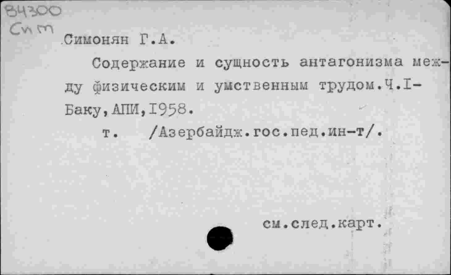 ﻿ьчгро
С'АГП
.Симонян Г.А.
Содержание и сущность антагонизма меж-ду физическим и умственным трудом.4.1-Баку, АЛИ,1958.
т.	/Аз ербайдж.гос.пед.ин-т/.
см.след.карт